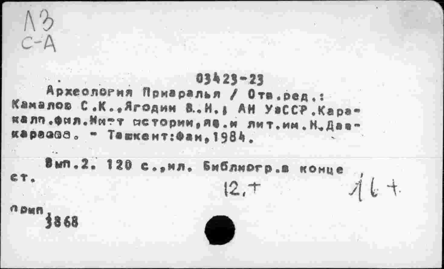 ﻿къ
С-Д
03*25-23
Археология Приаралья / Ота.ред.: Камалов С.К.«Ягодин 8..И.| АН УаССР.Карана лп.фил.Митт истории,я».и лит.им.НчДаа-караэаво - Тавкемт:Фаи,1984.
8ып.2. 120 с.«мл. Библмогр.в конце
п»мп.
І868